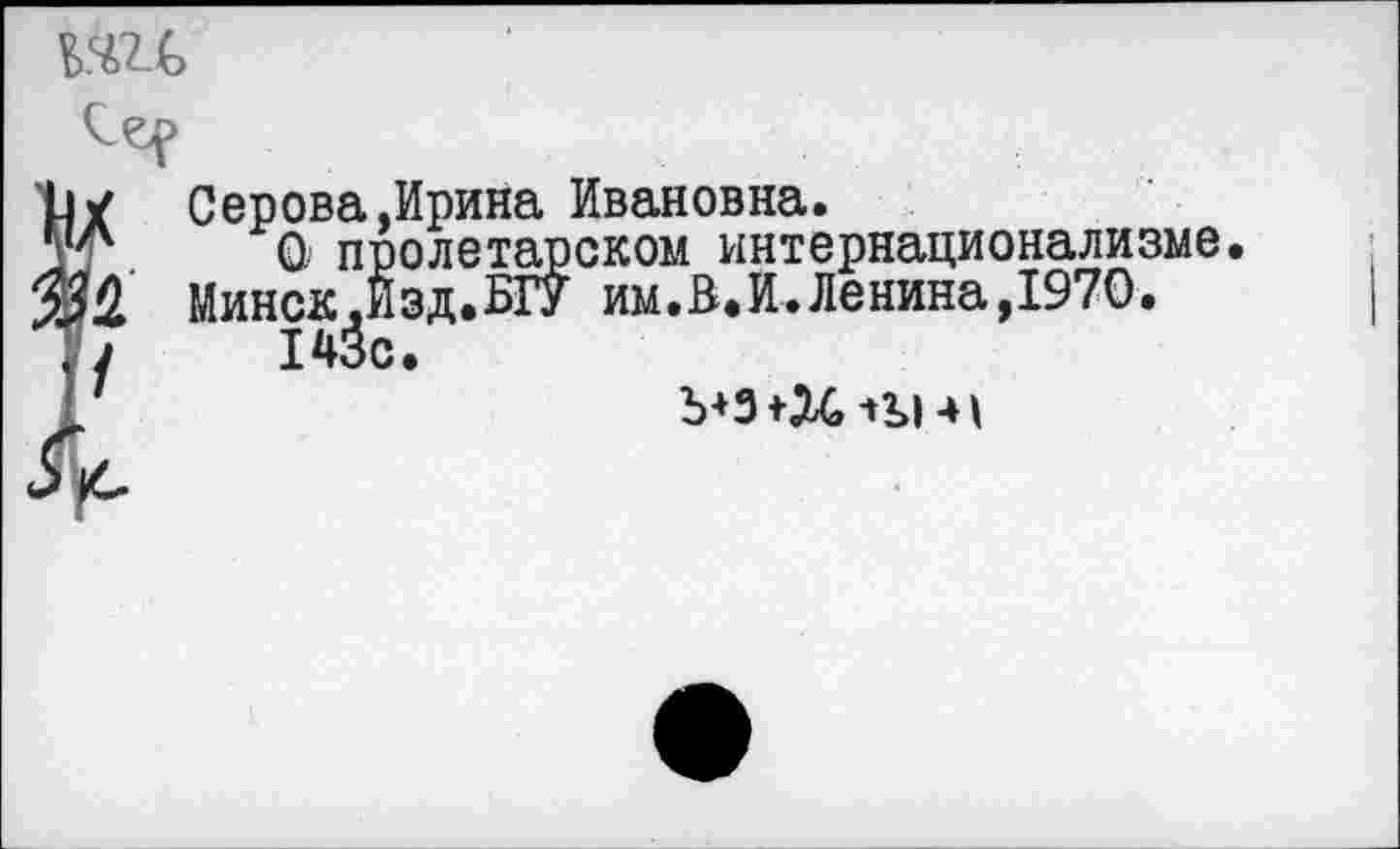 ﻿№(>
X Серова.Ирина Ивановна.
Г	О пролетарском интернационализме.
£ Минск.Иэд.БГУ им.В.И.Ленина,1970. /	143с.
Ъ+З+Х